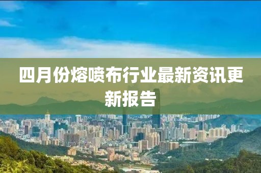 四月份熔噴布行業最新資訊更新報告