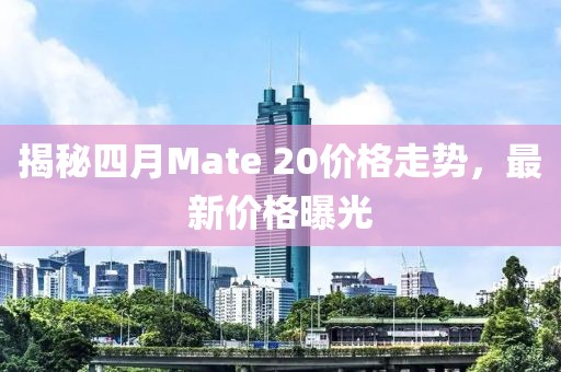 揭秘四月Mate 20價格走勢，最新價格曝光