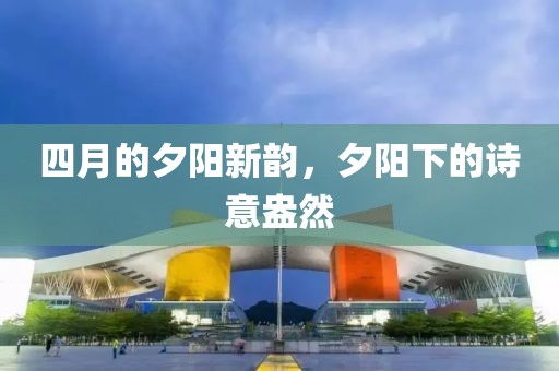 四月的夕陽新韻，夕陽下的詩意盎然