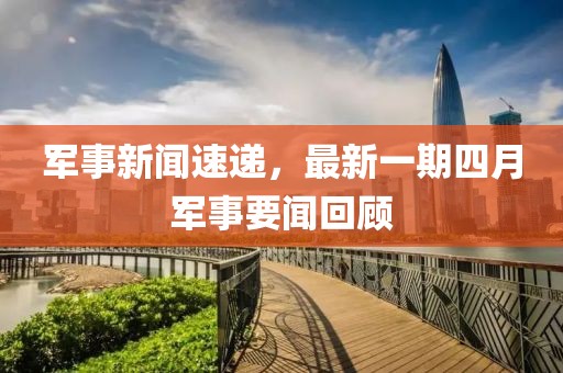 軍事新聞速遞，最新一期四月軍事要聞回顧