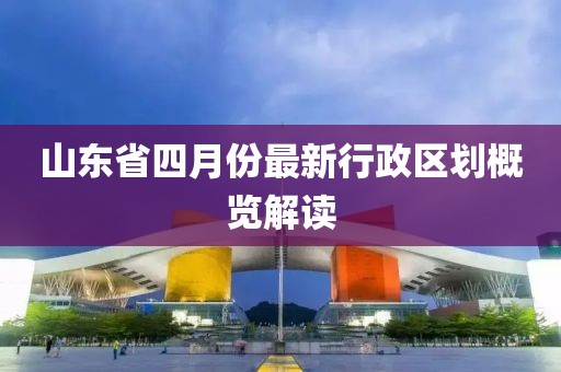 山東省四月份最新行政區劃概覽解讀