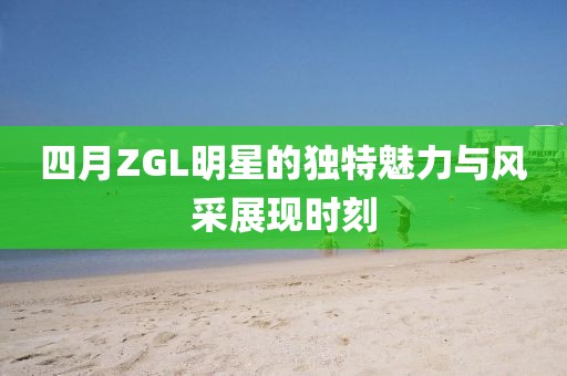 四月ZGL明星的獨特魅力與風采展現時刻