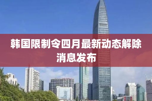韓國限制令四月最新動態解除消息發布