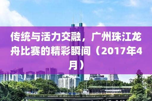 傳統與活力交融，廣州珠江龍舟比賽的精彩瞬間（2017年4月）