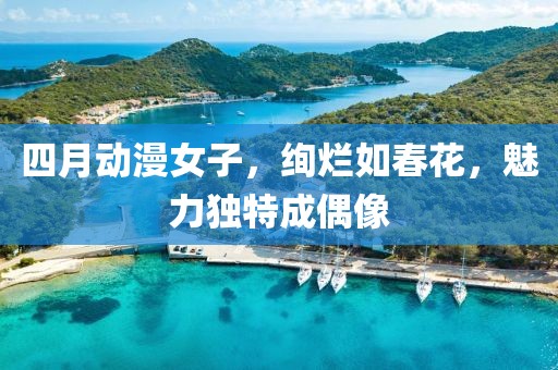 四月動漫女子，絢爛如春花，魅力獨特成偶像