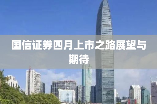 國信證券四月上市之路展望與期待
