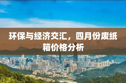 環保與經濟交匯，四月份廢紙箱價格分析