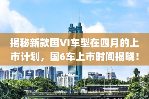 揭秘新款國VI車型在四月的上市計劃，國6車上市時間揭曉！
