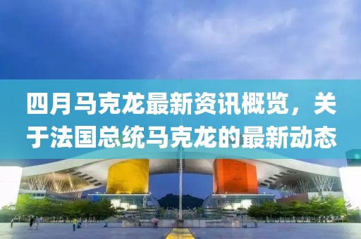 四月馬克龍最新資訊概覽，關于法國總統馬克龍的最新動態