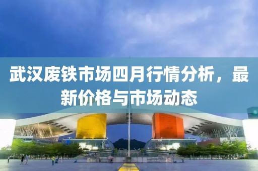武漢廢鐵市場四月行情分析，最新價格與市場動態