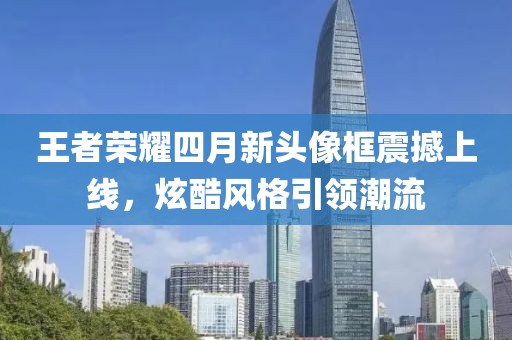 王者榮耀四月新頭像框震撼上線，炫酷風格引領潮流