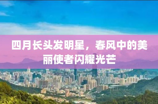 四月長頭發明星，春風中的美麗使者閃耀光芒