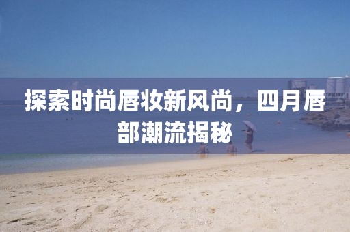 探索時尚唇妝新風尚，四月唇部潮流揭秘