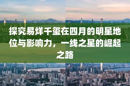 探究易烊千璽在四月的明星地位與影響力，一線之星的崛起之路