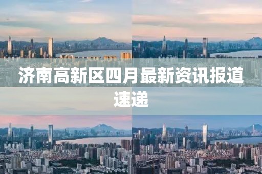 濟南高新區四月最新資訊報道速遞