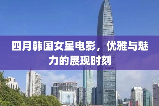 四月韓國女星電影，優雅與魅力的展現時刻