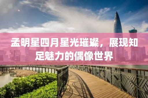 孟明星四月星光璀璨，展現知足魅力的偶像世界