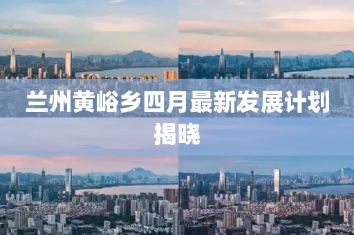 蘭州黃峪鄉四月最新發展計劃揭曉