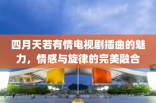 四月天若有情電視劇插曲的魅力，情感與旋律的完美融合