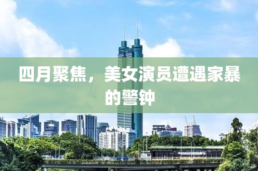 四月聚焦，美女演員遭遇家暴的警鐘