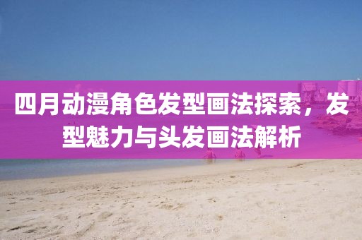 四月動漫角色發型畫法探索，發型魅力與頭發畫法解析