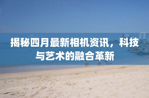 揭秘四月最新相機資訊，科技與藝術的融合革新