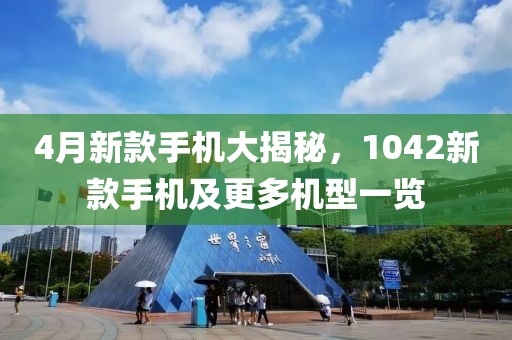 4月新款手機大揭秘，1042新款手機及更多機型一覽