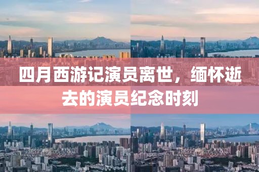 四月西游記演員離世，緬懷逝去的演員紀念時刻