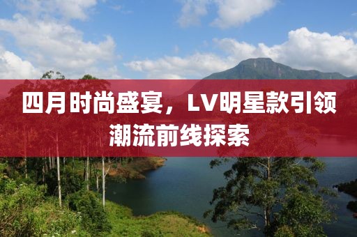 四月時尚盛宴，LV明星款引領潮流前線探索