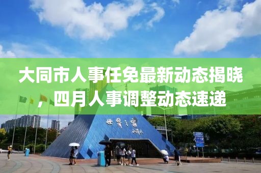 大同市人事任免最新動態揭曉，四月人事調整動態速遞