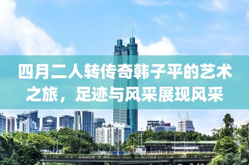 四月二人轉傳奇韓子平的藝術之旅，足跡與風采展現風采