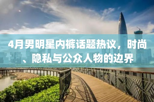 4月男明星內褲話題熱議，時尚、隱私與公眾人物的邊界