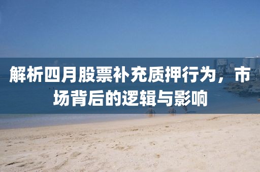 解析四月股票補充質押行為，市場背后的邏輯與影響
