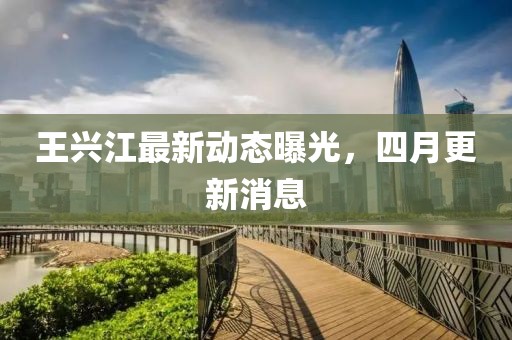 王興江最新動態曝光，四月更新消息