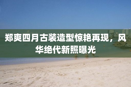 鄭爽四月古裝造型驚艷再現，風華絕代新照曝光