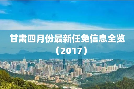 甘肅四月份最新任免信息全覽（2017）