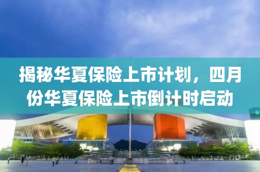 揭秘華夏保險上市計劃，四月份華夏保險上市倒計時啟動