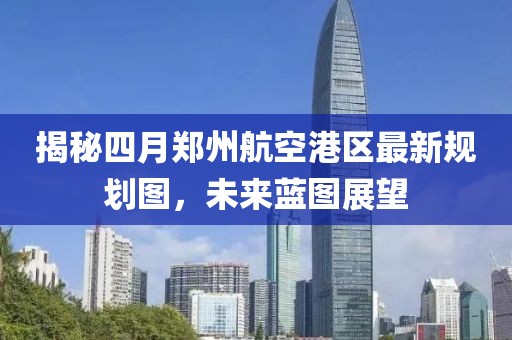 揭秘四月鄭州航空港區最新規劃圖，未來藍圖展望