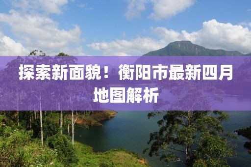 探索新面貌！衡陽市最新四月地圖解析