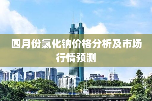 四月份氯化鈉價格分析及市場行情預測