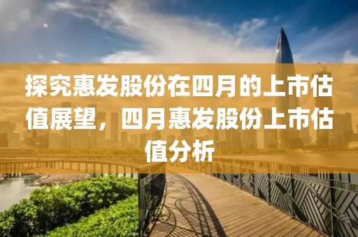 探究惠發股份在四月的上市估值展望，四月惠發股份上市估值分析