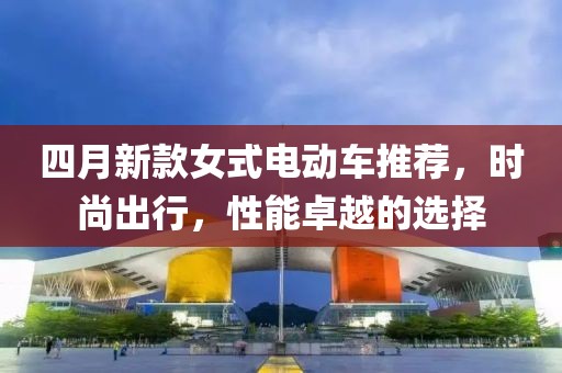 四月新款女式電動車推薦，時尚出行，性能卓越的選擇