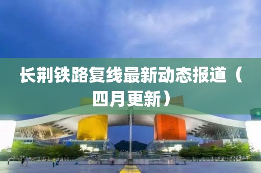 長荊鐵路復線最新動態報道（四月更新）