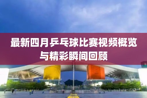 最新四月乒乓球比賽視頻概覽與精彩瞬間回顧