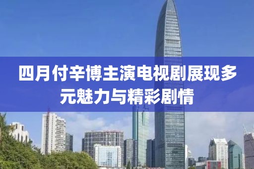 四月付辛博主演電視劇展現多元魅力與精彩劇情