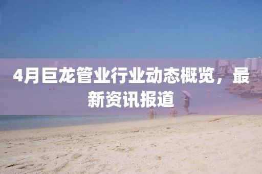4月巨龍管業行業動態概覽，最新資訊報道