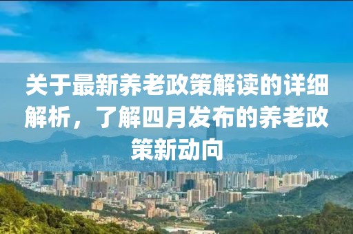 關于最新養老政策解讀的詳細解析，了解四月發布的養老政策新動向