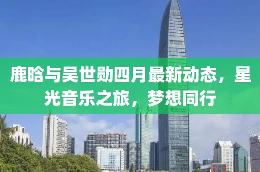 鹿晗與吳世勛四月最新動態，星光音樂之旅，夢想同行
