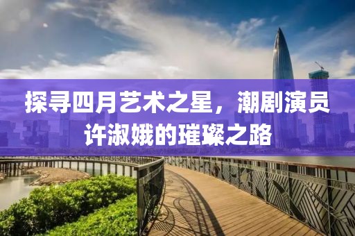 探尋四月藝術之星，潮劇演員許淑娥的璀璨之路