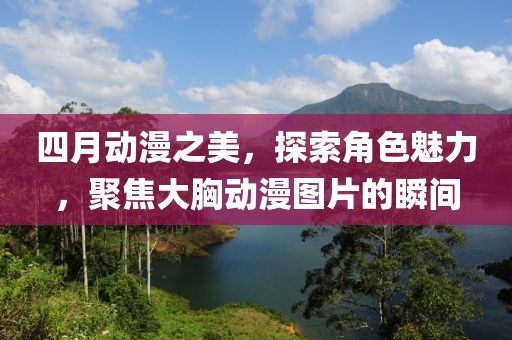 四月動漫之美，探索角色魅力，聚焦大胸動漫圖片的瞬間